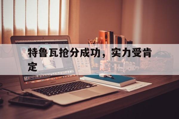 华体会教练-包含特鲁瓦抢分成功，实力受肯定的词条