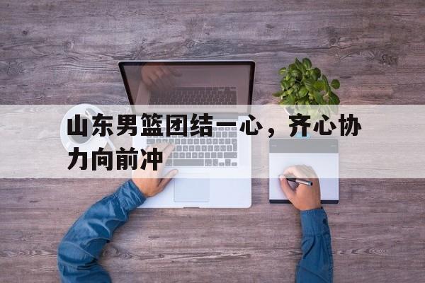 华体会竞技-关于山东男篮团结一心，齐心协力向前冲的信息